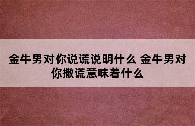 金牛男对你说谎说明什么 金牛男对你撒谎意味着什么